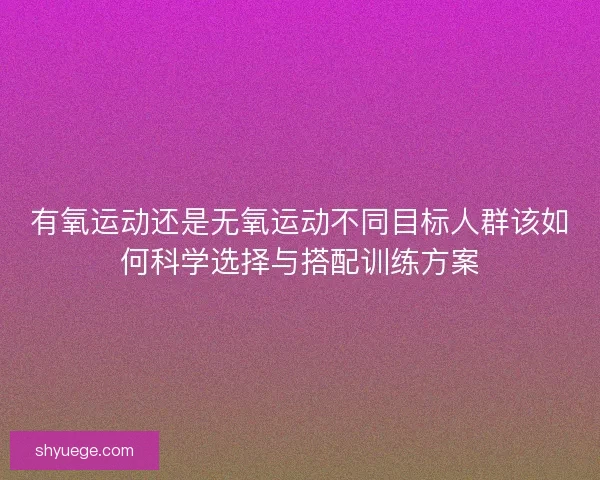 有氧运动还是无氧运动不同目标人群该如何科学选择与搭配训练方案