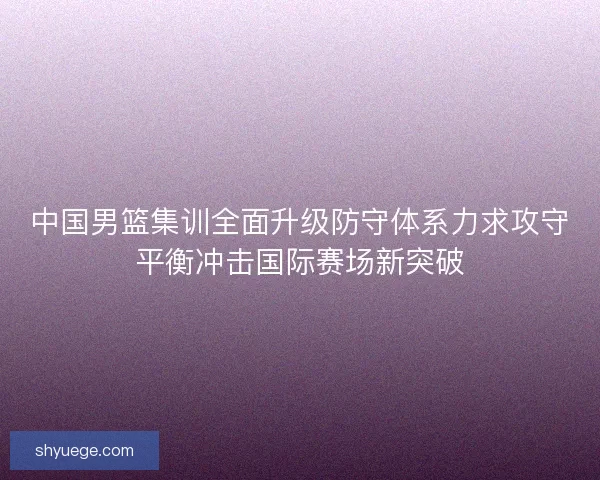 中国男篮集训全面升级防守体系力求攻守平衡冲击国际赛场新突破