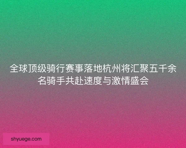 全球顶级骑行赛事落地杭州将汇聚五千余名骑手共赴速度与激情盛会