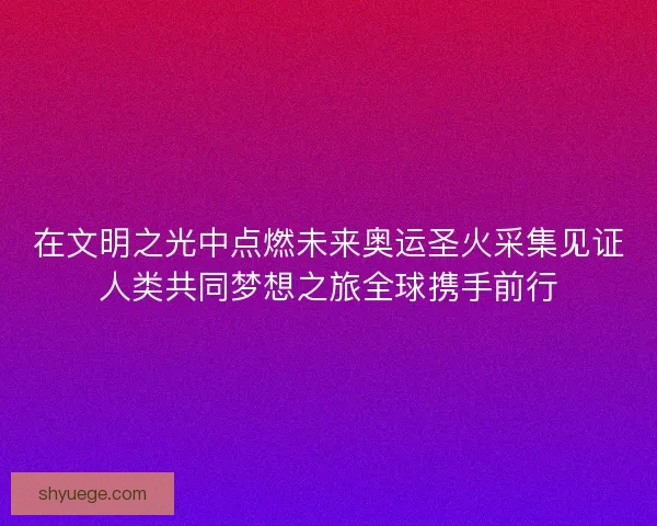 在文明之光中点燃未来奥运圣火采集见证人类共同梦想之旅全球携手前行